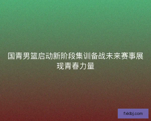 国青男篮启动新阶段集训备战未来赛事展现青春力量