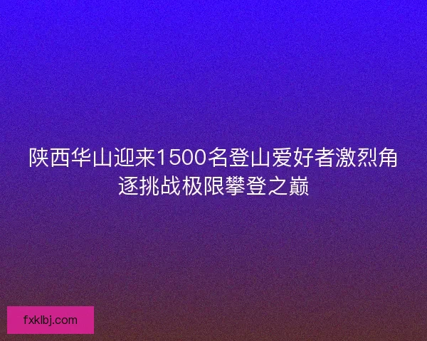 陕西华山迎来1500名登山爱好者激烈角逐挑战极限攀登之巅