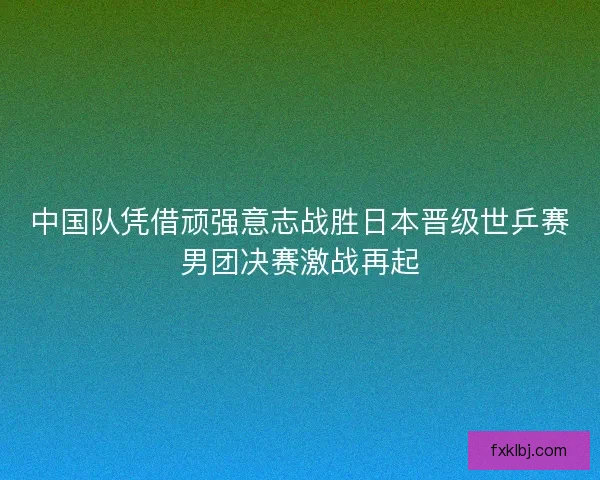 中国队凭借顽强意志战胜日本晋级世乒赛男团决赛激战再起