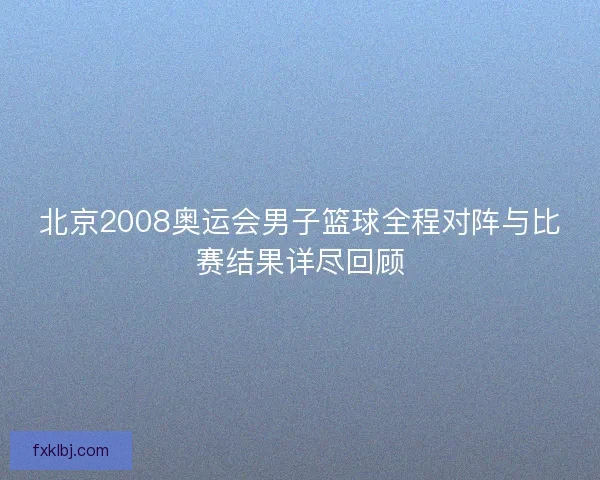 北京2008奥运会男子篮球全程对阵与比赛结果详尽回顾